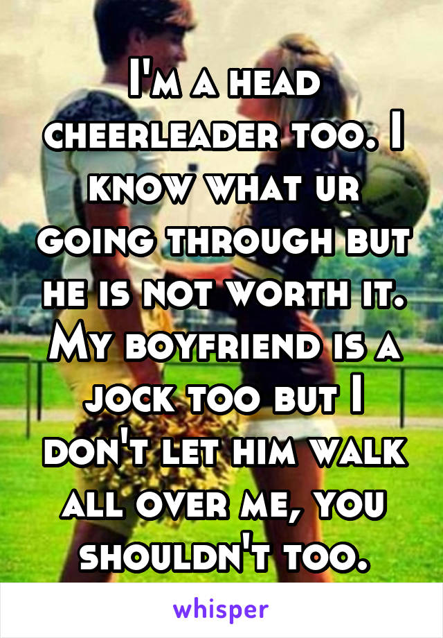 I'm a head cheerleader too. I know what ur going through but he is not worth it. My boyfriend is a jock too but I don't let him walk all over me, you shouldn't too.