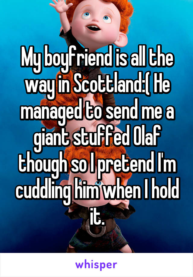 My boyfriend is all the way in Scottland:( He managed to send me a giant stuffed Olaf though so I pretend I'm cuddling him when I hold it.
