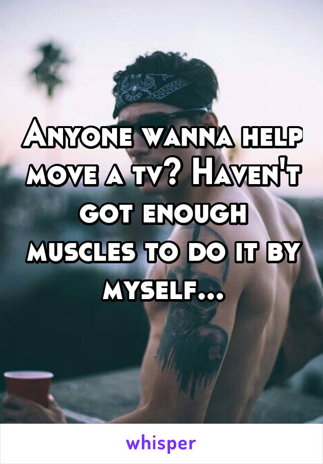 Anyone wanna help move a tv? Haven't got enough muscles to do it by myself...
