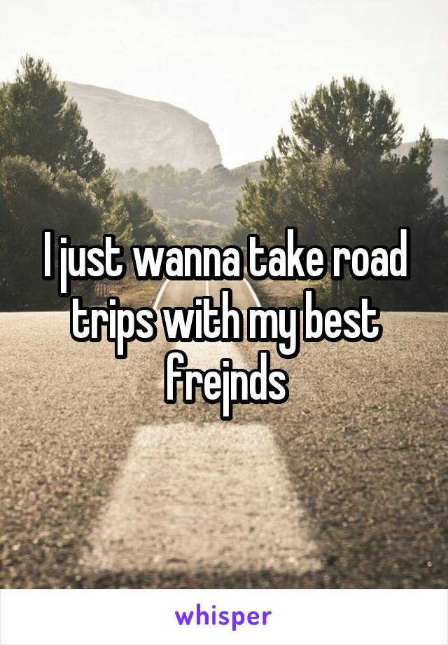 I just wanna take road trips with my best frejnds
