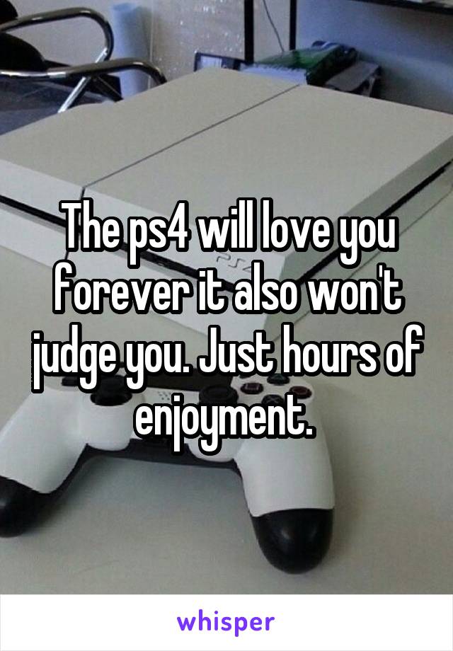 The ps4 will love you forever it also won't judge you. Just hours of enjoyment. 
