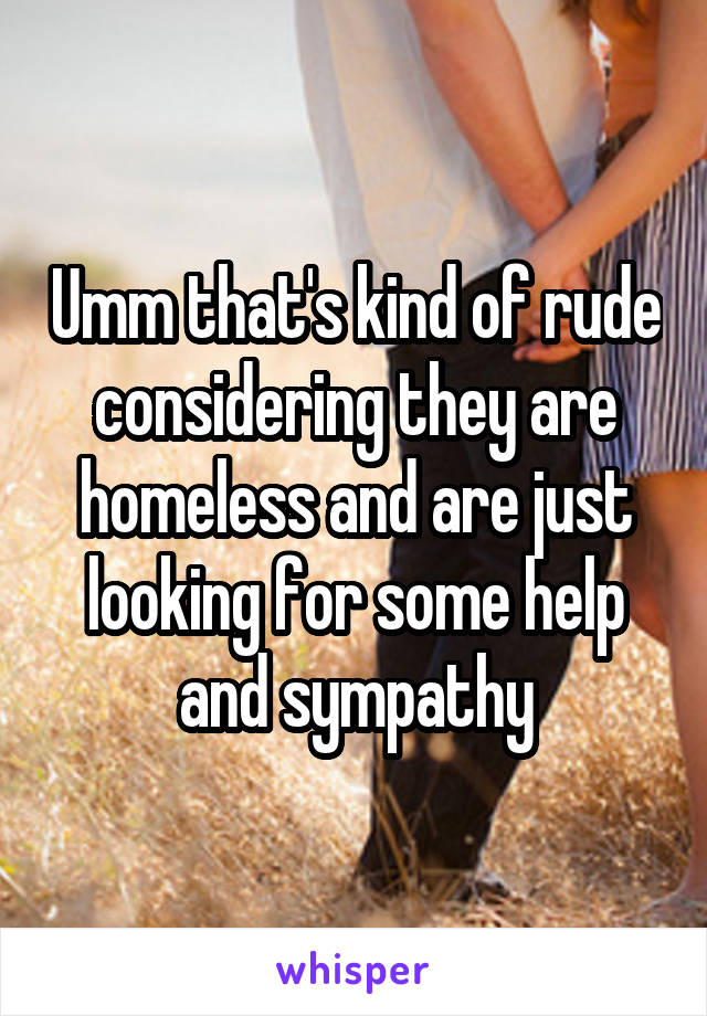 Umm that's kind of rude considering they are homeless and are just looking for some help and sympathy