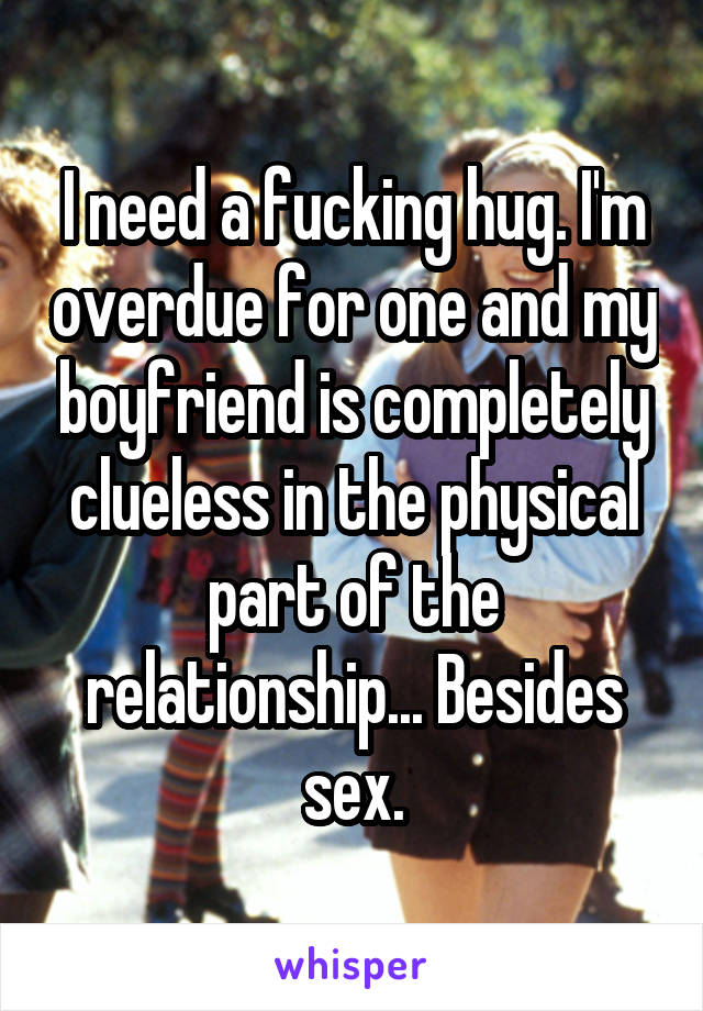 I need a fucking hug. I'm overdue for one and my boyfriend is completely clueless in the physical part of the relationship... Besides sex.