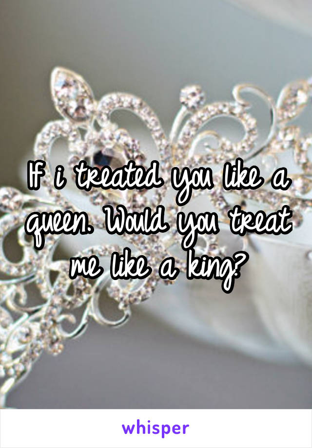 If i treated you like a queen. Would you treat me like a king?