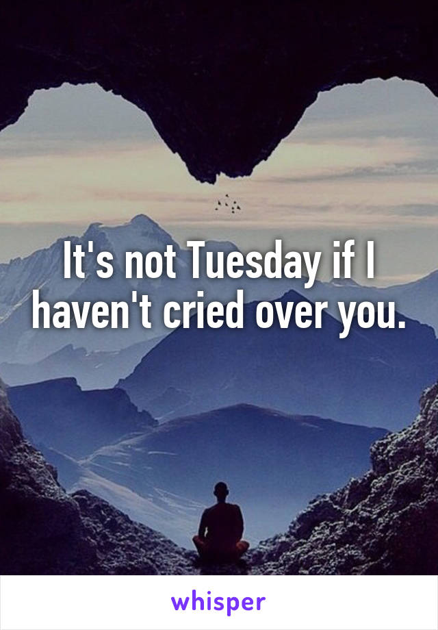 It's not Tuesday if I haven't cried over you. 