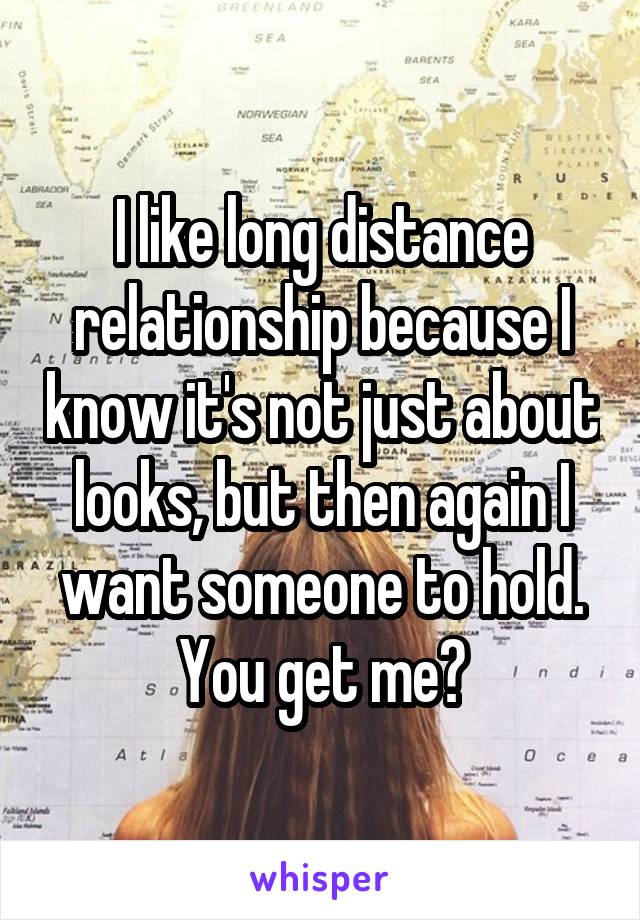 I like long distance relationship because I know it's not just about looks, but then again I want someone to hold. You get me?