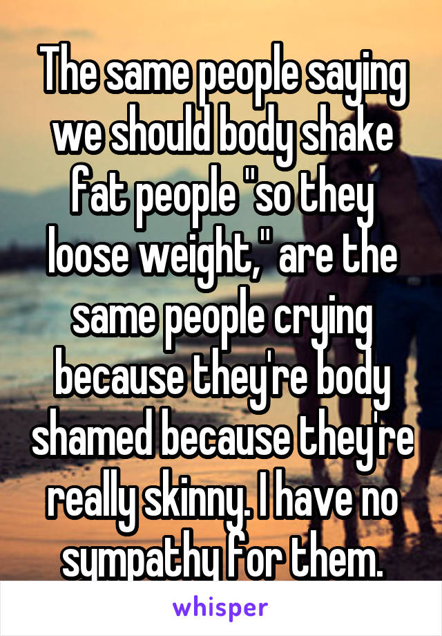 The same people saying we should body shake fat people "so they loose weight," are the same people crying because they're body shamed because they're really skinny. I have no sympathy for them.