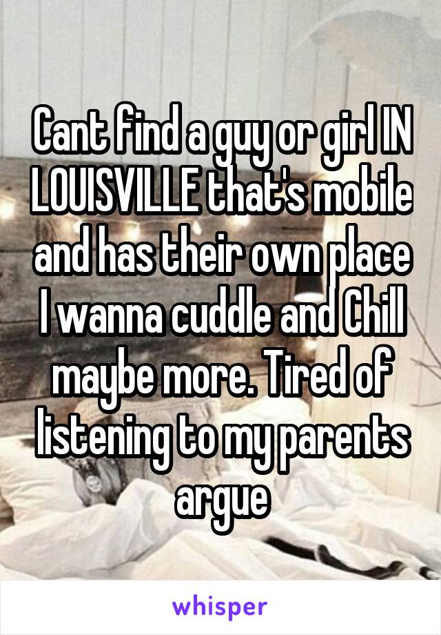 Cant find a guy or girl IN LOUISVILLE that's mobile and has their own place I wanna cuddle and Chill maybe more. Tired of listening to my parents argue