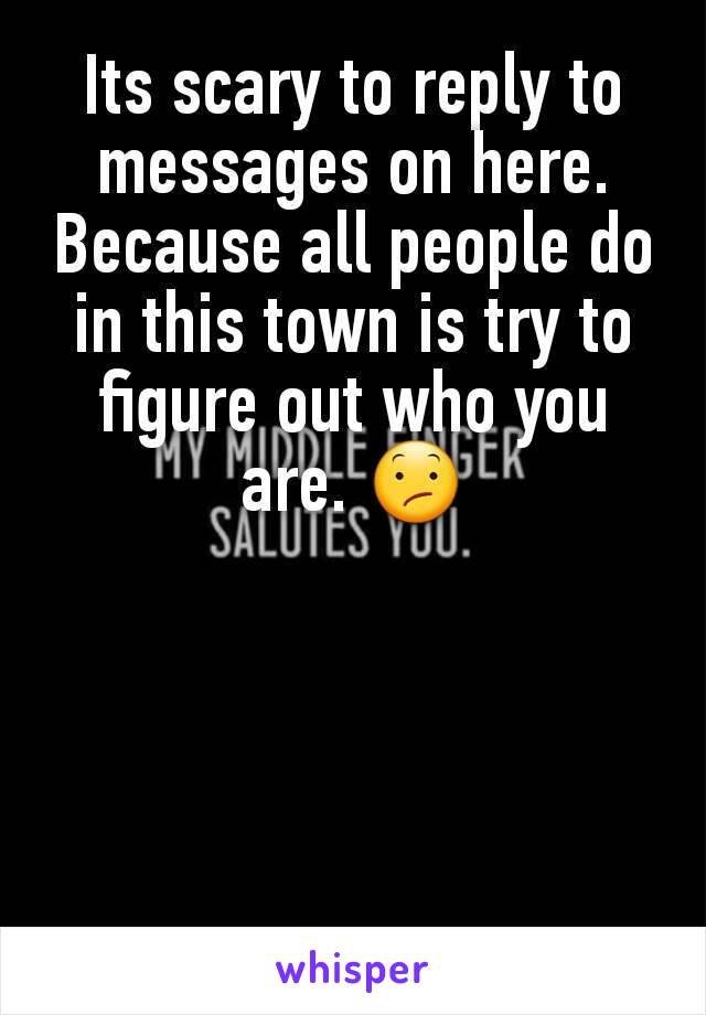 Its scary to reply to messages on here. Because all people do in this town is try to figure out who you are. 😕