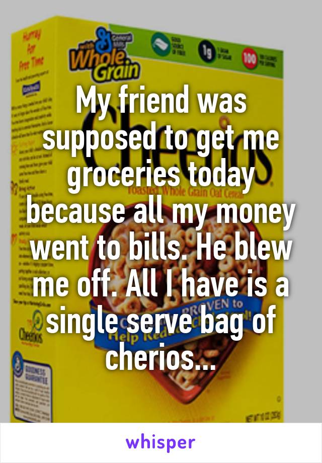 My friend was supposed to get me groceries today because all my money went to bills. He blew me off. All I have is a single serve bag of cherios...