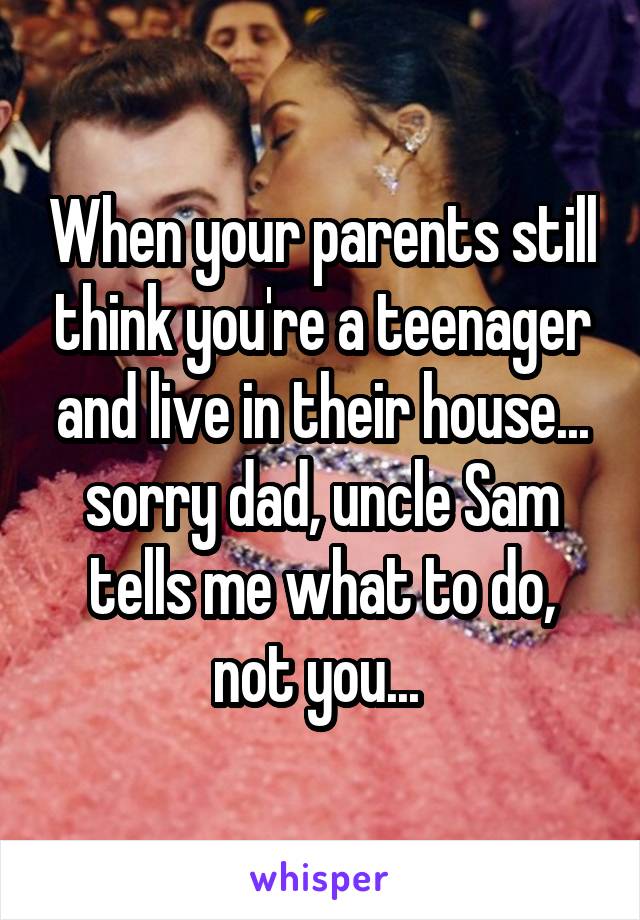 When your parents still think you're a teenager and live in their house... sorry dad, uncle Sam tells me what to do, not you... 