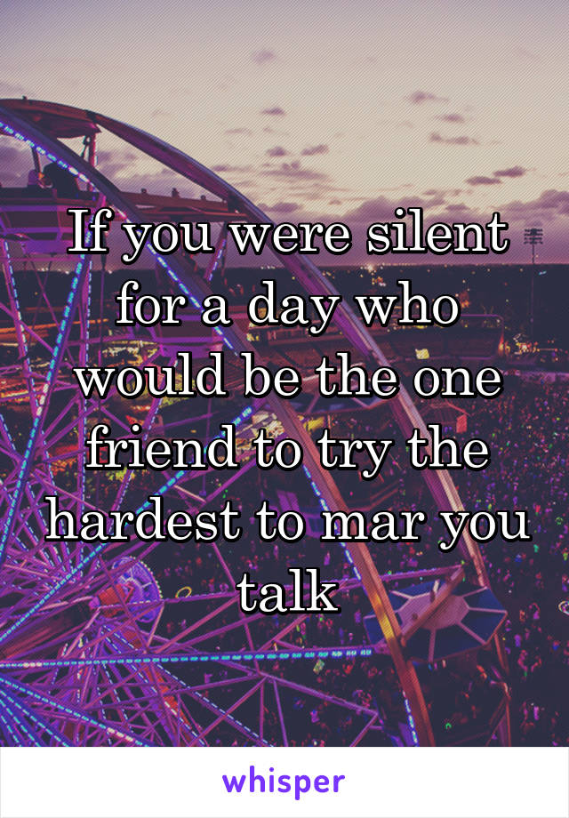 If you were silent for a day who would be the one friend to try the hardest to mar you talk