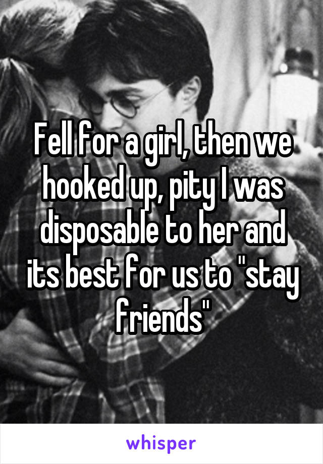 Fell for a girl, then we hooked up, pity I was disposable to her and its best for us to "stay friends"