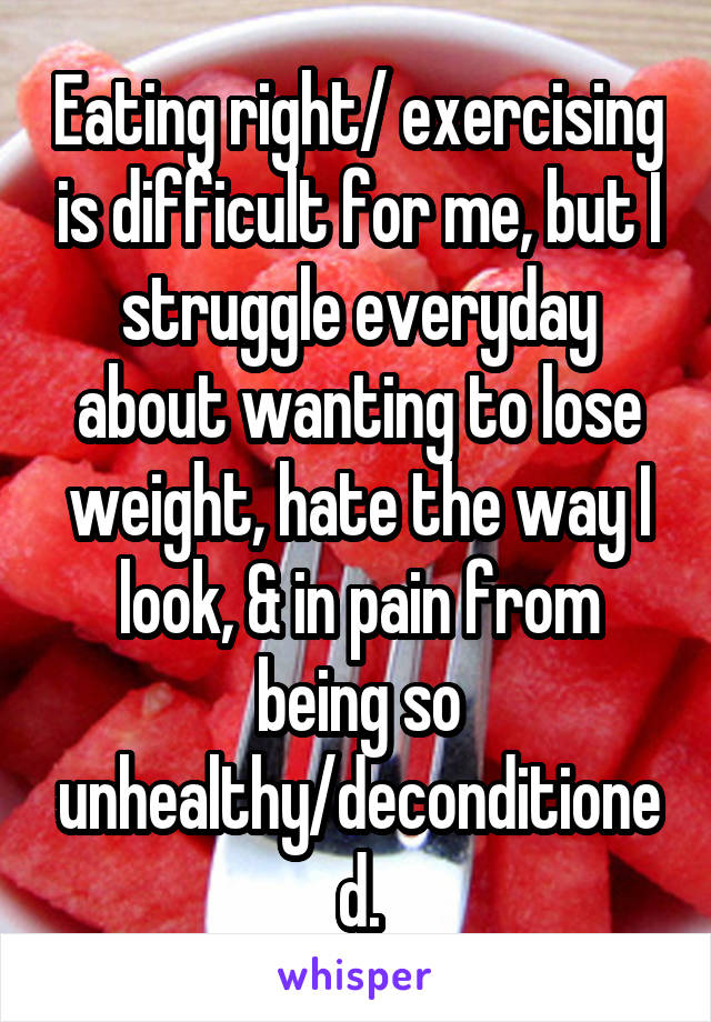 Eating right/ exercising is difficult for me, but I struggle everyday about wanting to lose weight, hate the way I look, & in pain from being so unhealthy/deconditioned.