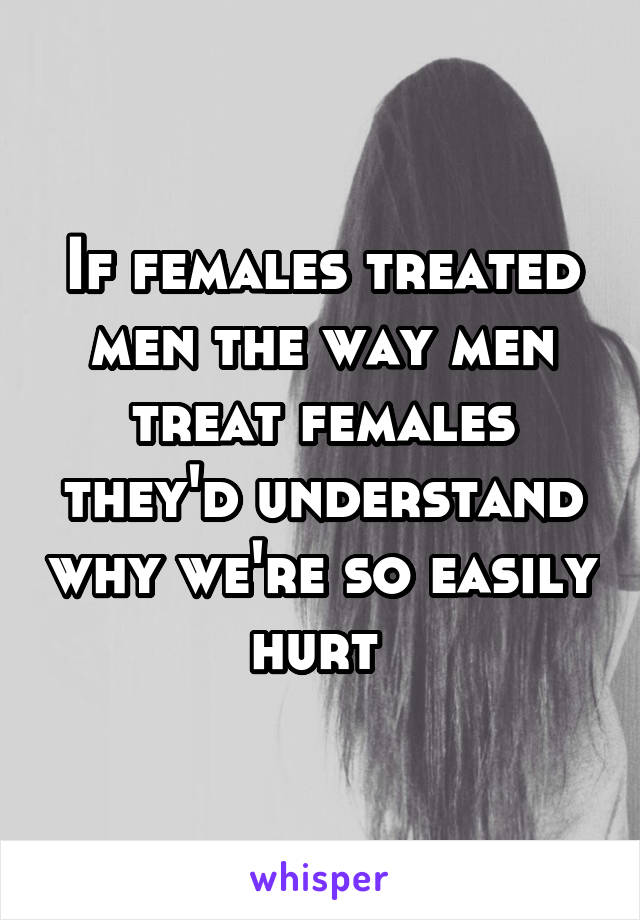 If females treated men the way men treat females they'd understand why we're so easily hurt 