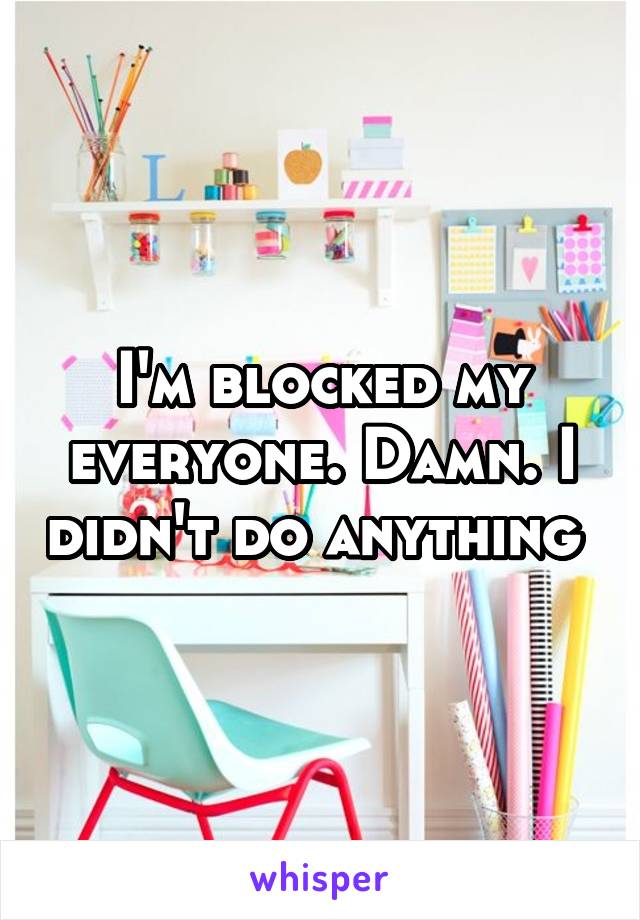I'm blocked my everyone. Damn. I didn't do anything 