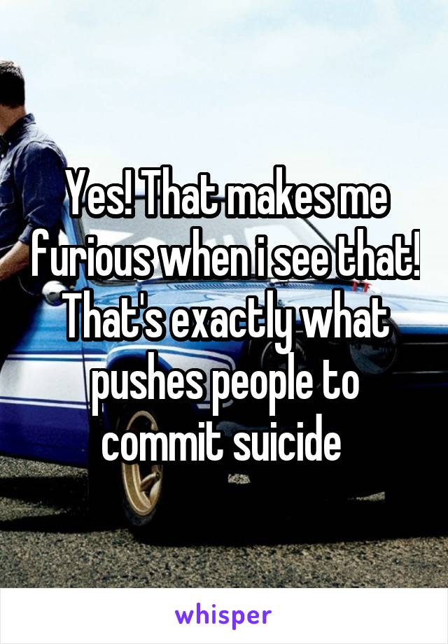 Yes! That makes me furious when i see that! That's exactly what pushes people to commit suicide 