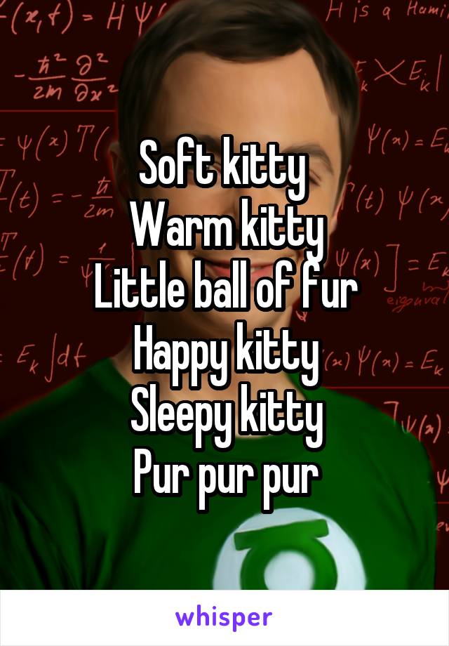 Soft kitty 
Warm kitty
Little ball of fur
Happy kitty
Sleepy kitty
Pur pur pur