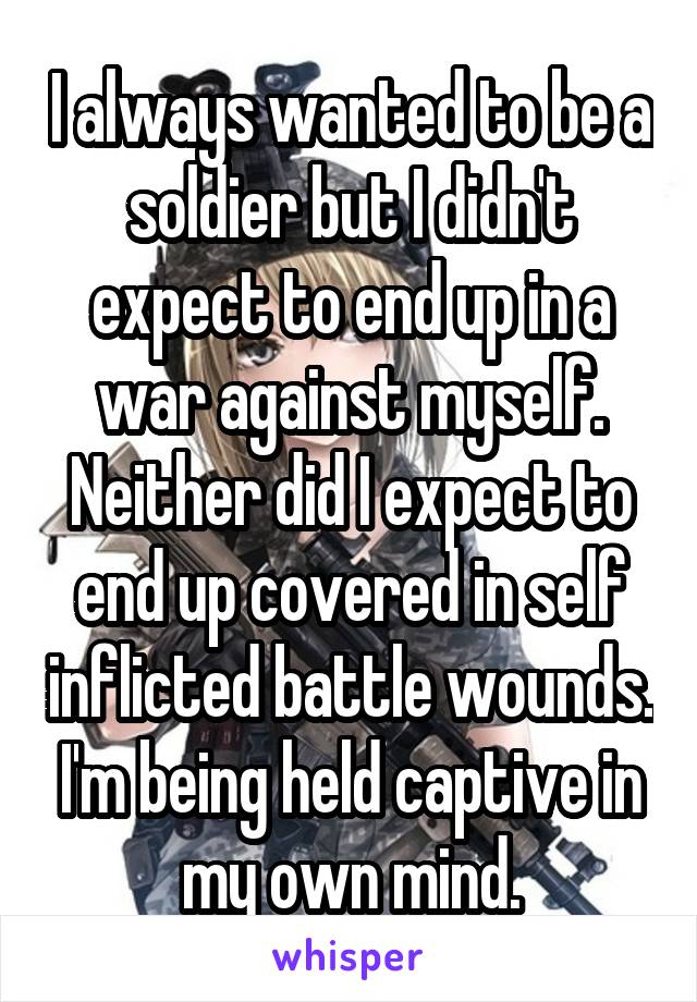 I always wanted to be a soldier but I didn't expect to end up in a war against myself. Neither did I expect to end up covered in self inflicted battle wounds. I'm being held captive in my own mind.