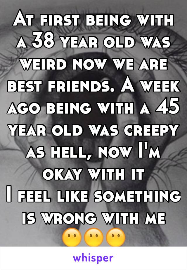 At first being with a 38 year old was weird now we are best friends. A week ago being with a 45 year old was creepy as hell, now I'm okay with it 
I feel like something is wrong with me 
😶😶😶