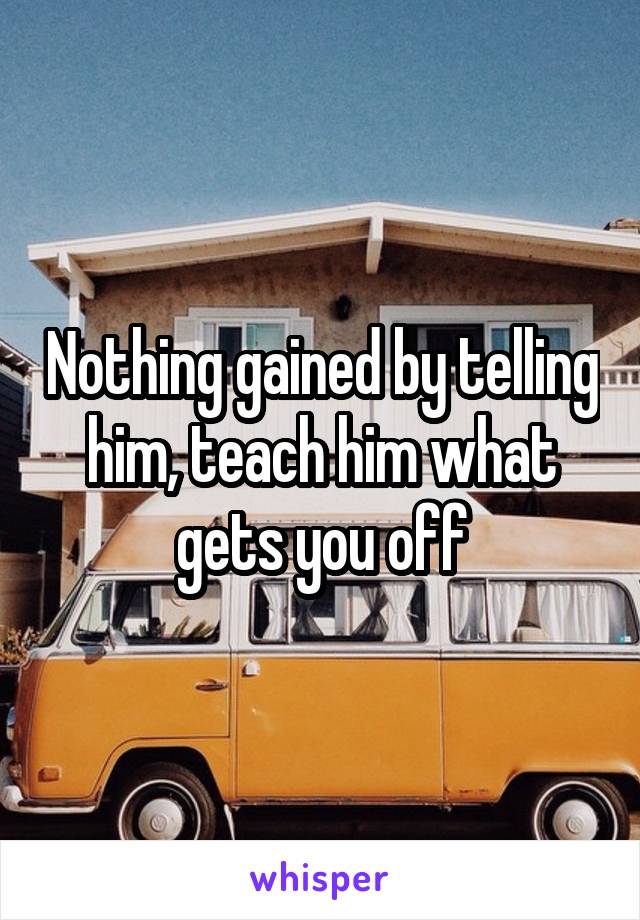 Nothing gained by telling him, teach him what gets you off