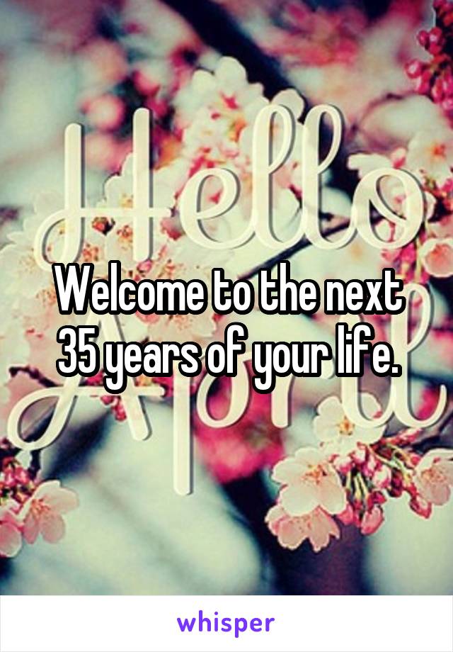 Welcome to the next 35 years of your life.