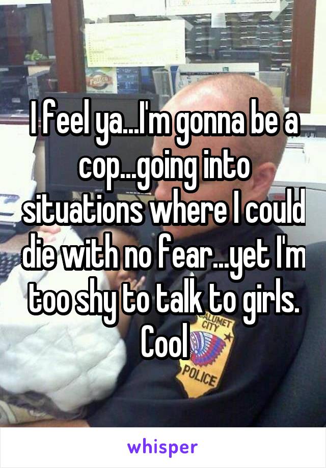 I feel ya...I'm gonna be a cop...going into situations where I could die with no fear...yet I'm too shy to talk to girls. Cool