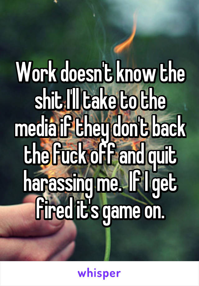 Work doesn't know the shit I'll take to the media if they don't back the fuck off and quit harassing me.  If I get fired it's game on.