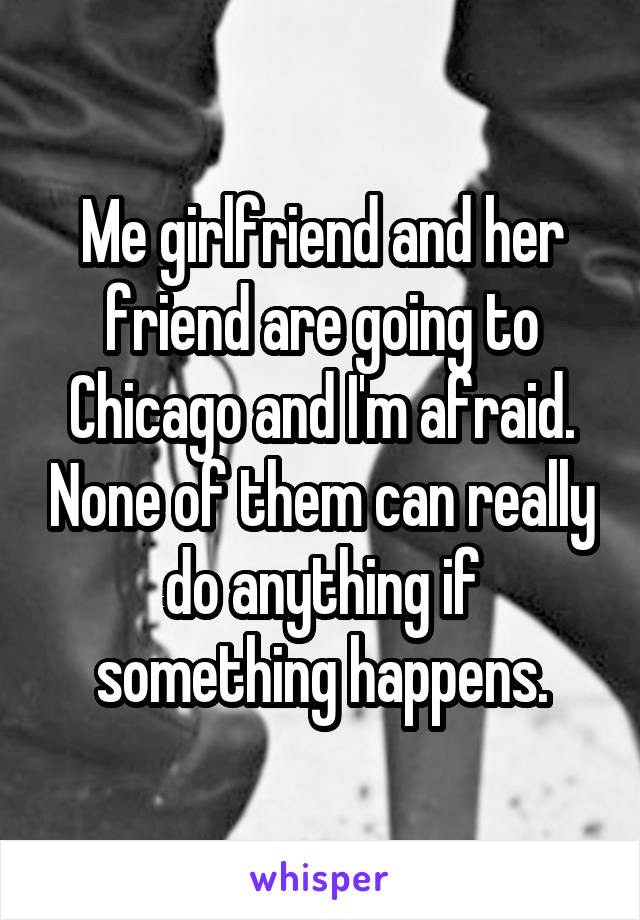 Me girlfriend and her friend are going to Chicago and I'm afraid. None of them can really do anything if something happens.