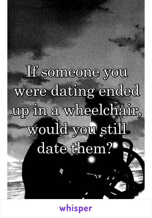 If someone you were dating ended up in a wheelchair, would you still date them? 