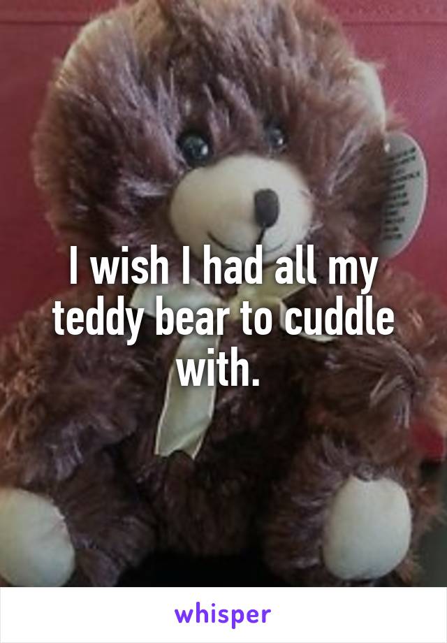 I wish I had all my teddy bear to cuddle with. 