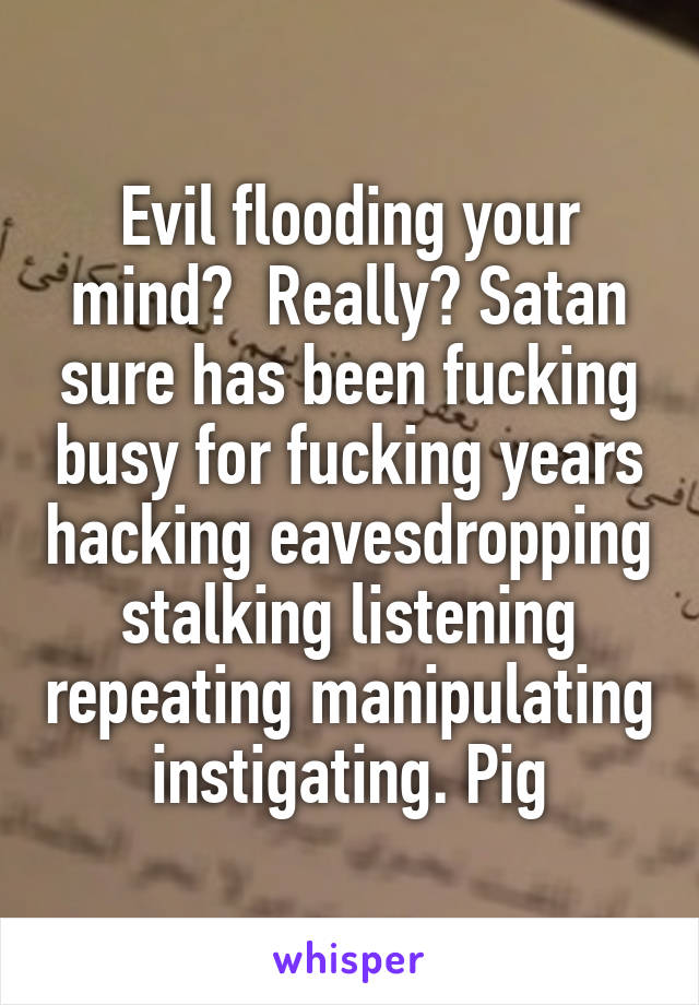 Evil flooding your mind?  Really? Satan sure has been fucking busy for fucking years hacking eavesdropping stalking listening repeating manipulating instigating. Pig