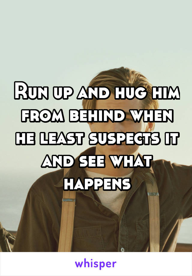 Run up and hug him from behind when he least suspects it and see what happens