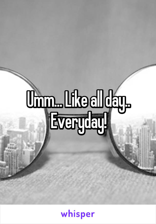 Umm... Like all day.. Everyday!