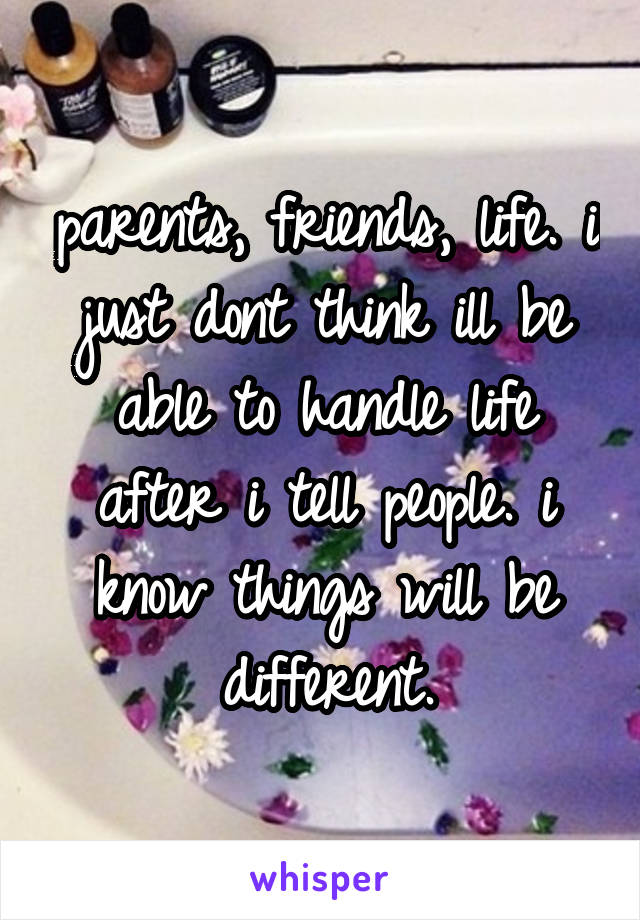 parents, friends, life. i just dont think ill be able to handle life after i tell people. i know things will be different.