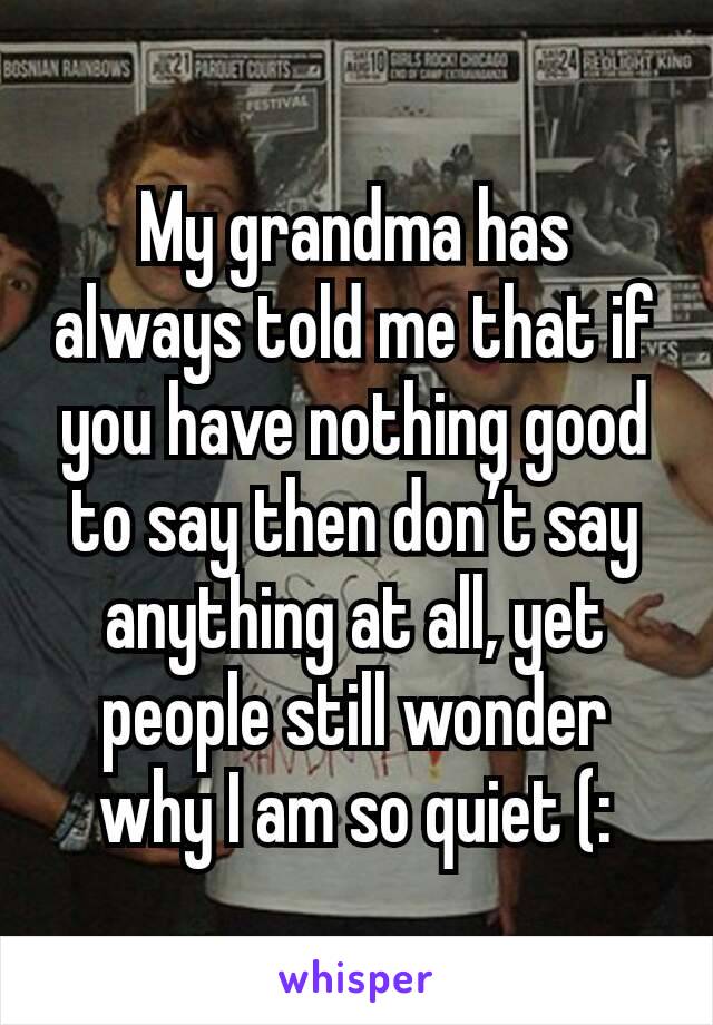 My grandma has always told me that if you have nothing good to say then don’t say anything at all, yet people still wonder why I am so quiet (: