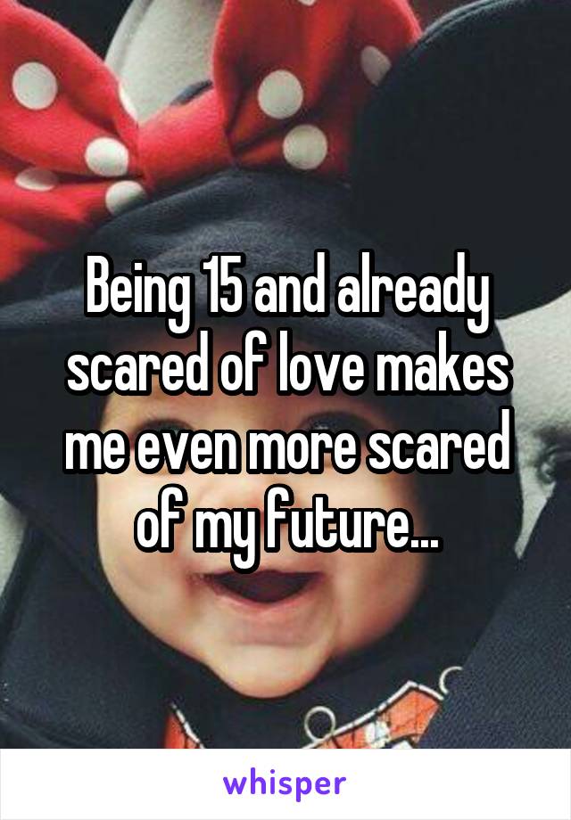 Being 15 and already scared of love makes me even more scared of my future...