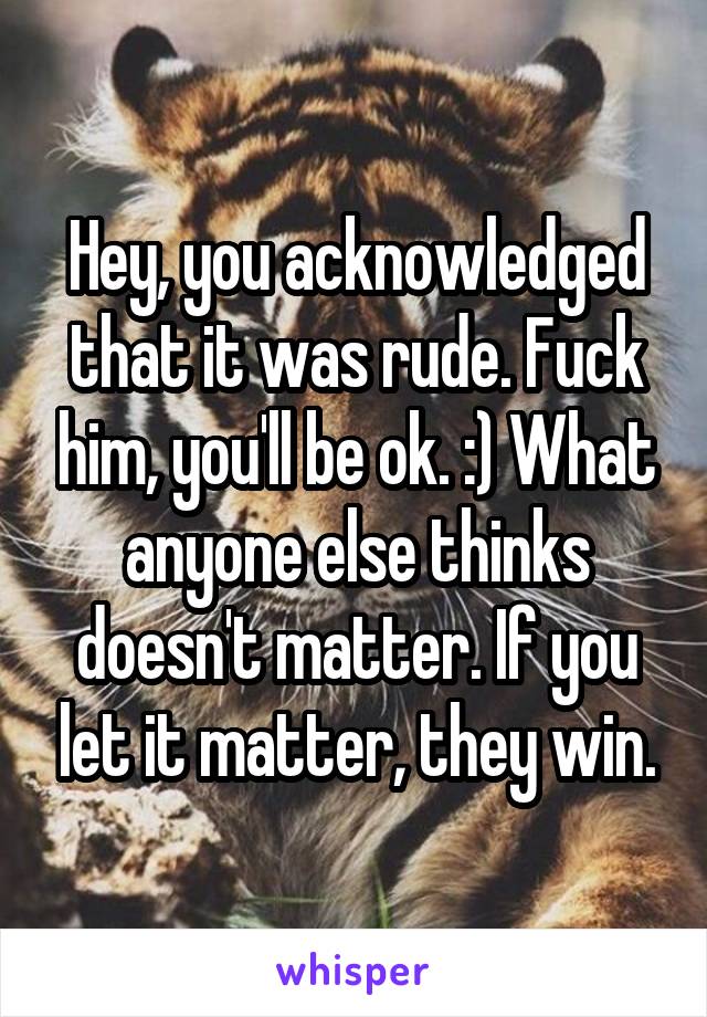 Hey, you acknowledged that it was rude. Fuck him, you'll be ok. :) What anyone else thinks doesn't matter. If you let it matter, they win.