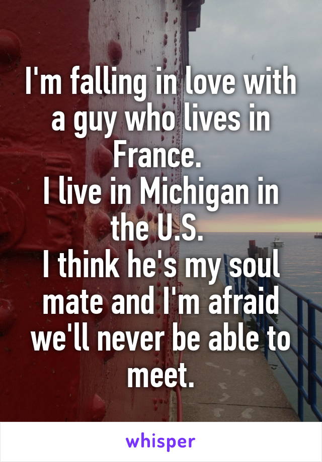 I'm falling in love with a guy who lives in France. 
I live in Michigan in the U.S. 
I think he's my soul mate and I'm afraid we'll never be able to meet.