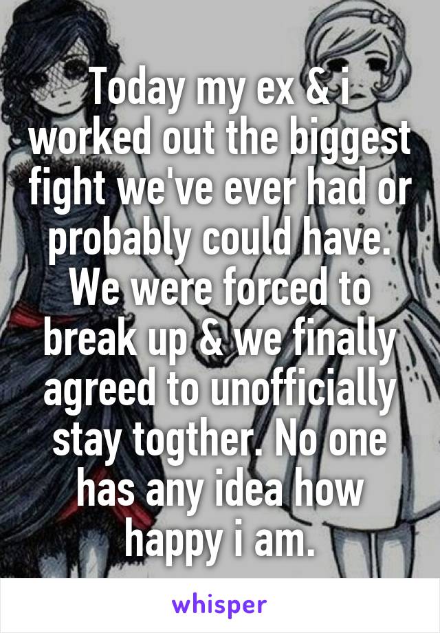 Today my ex & i worked out the biggest fight we've ever had or probably could have. We were forced to break up & we finally agreed to unofficially stay togther. No one has any idea how happy i am.