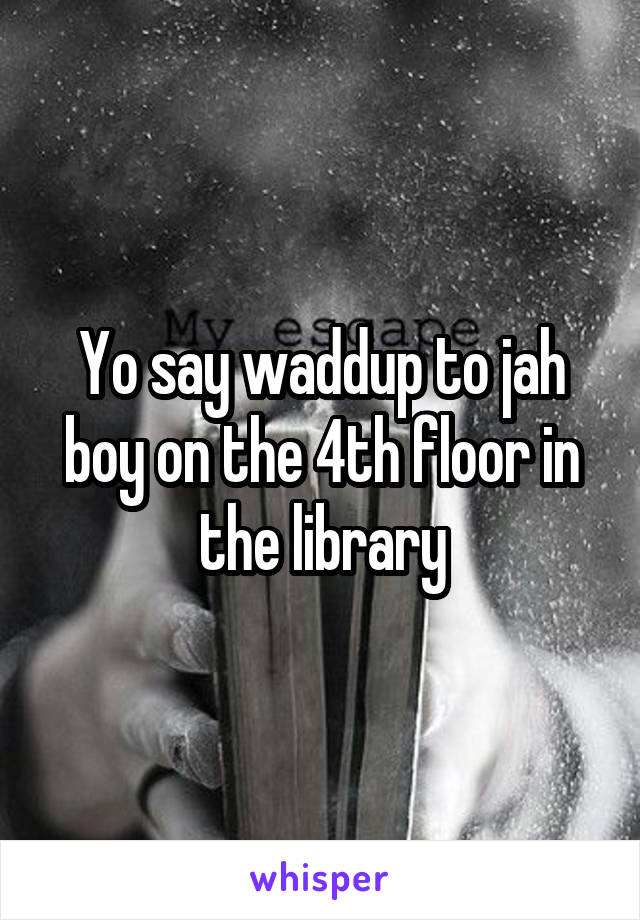 Yo say waddup to jah boy on the 4th floor in the library