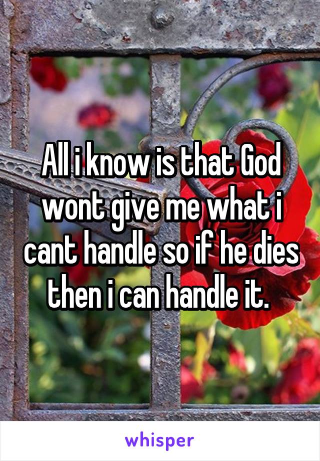 All i know is that God wont give me what i cant handle so if he dies then i can handle it. 