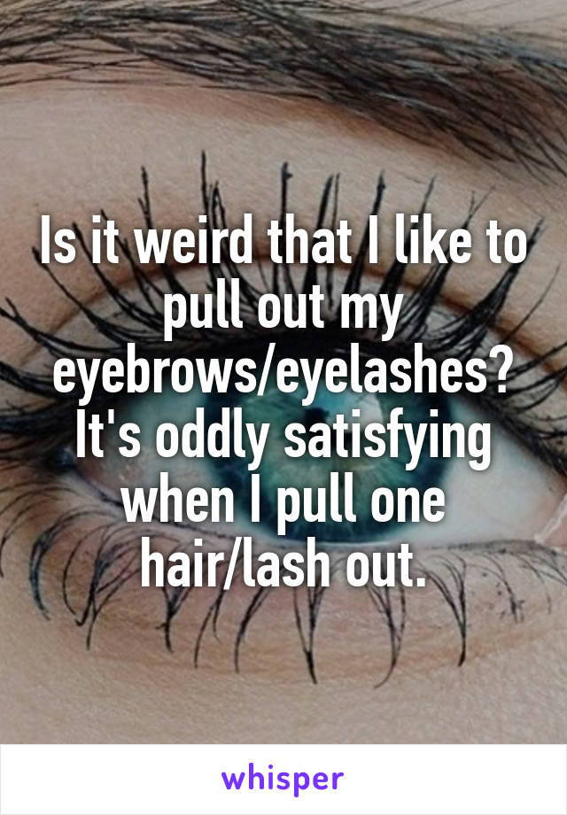 Is it weird that I like to pull out my eyebrows/eyelashes?
It's oddly satisfying when I pull one hair/lash out.