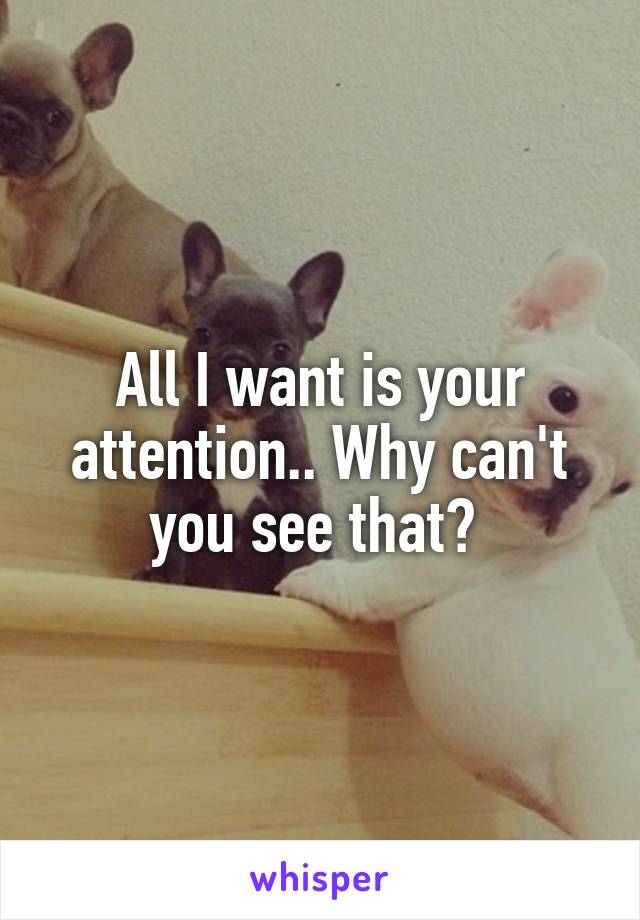 All I want is your attention.. Why can't you see that? 