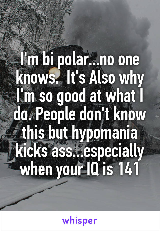 I'm bi polar...no one knows.  It's Also why I'm so good at what I do. People don't know this but hypomania kicks ass...especially when your IQ is 141