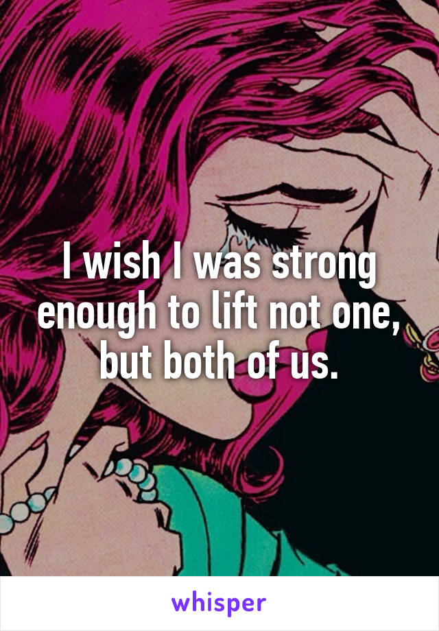 I wish I was strong enough to lift not one, but both of us.