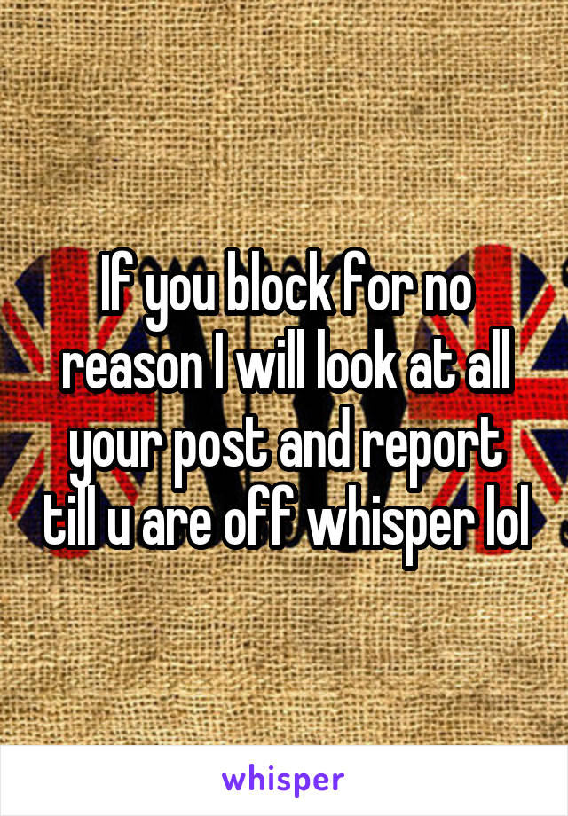 If you block for no reason I will look at all your post and report till u are off whisper lol