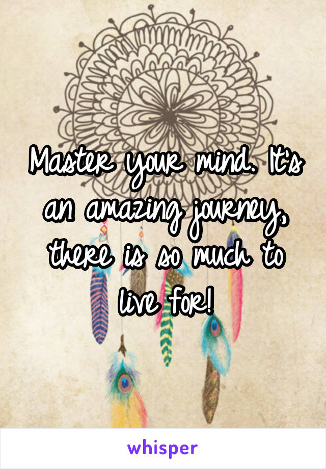 Master your mind. It's an amazing journey, there is so much to live for!