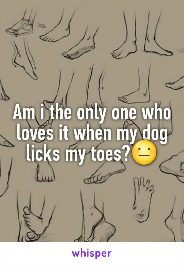 Am i the only one who loves it when my dog licks my toes?😐