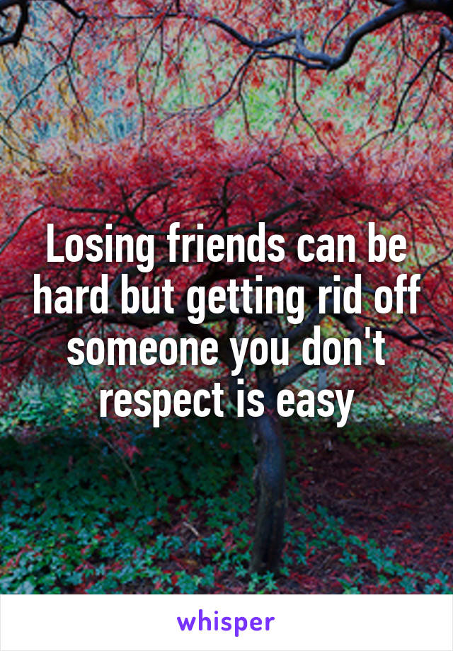 Losing friends can be hard but getting rid off someone you don't respect is easy